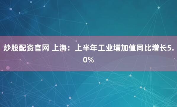炒股配资官网 上海：上半年工业增加值同比增长5.0%