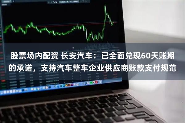 股票场内配资 长安汽车：已全面兑现60天账期的承诺，支持汽车整车企业供应商账款支付规范