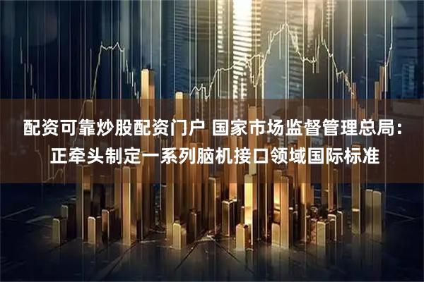 配资可靠炒股配资门户 国家市场监督管理总局： 正牵头制定一系列脑机接口领域国际标准