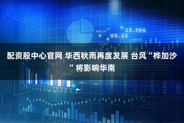 配资股中心官网 华西秋雨再度发展 台风“桦加沙”将影响华南