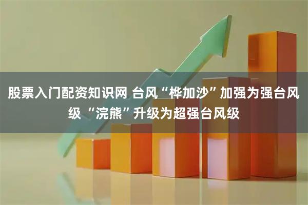 股票入门配资知识网 台风“桦加沙”加强为强台风级 “浣熊”升级为超强台风级