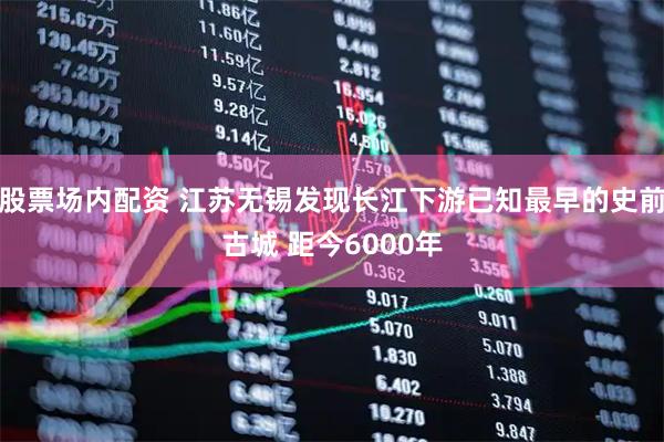 股票场内配资 江苏无锡发现长江下游已知最早的史前古城 距今6000年