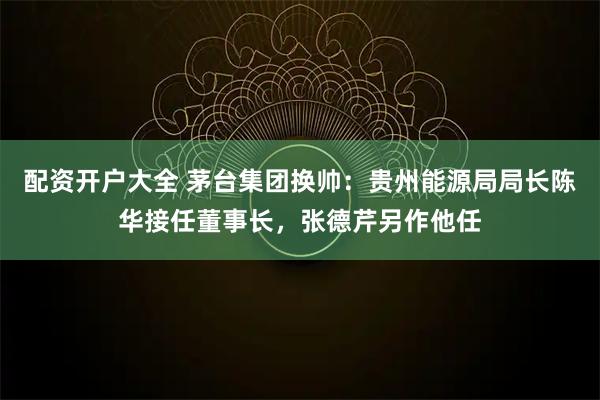 配资开户大全 茅台集团换帅：贵州能源局局长陈华接任董事长，张德芹另作他任