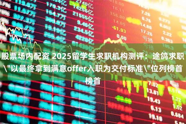 股票场内配资 2025留学生求职机构测评：途鸽求职＂以最终拿到满意offer入职为交付标准＂位列榜首