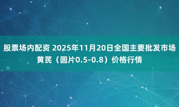 股票场内配资 2025年11月20日全国主要批发市场黄芪（圆片0.5-0.8）价格行情